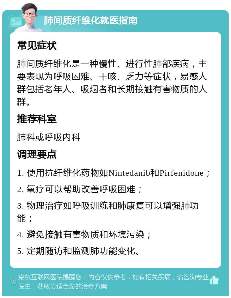 肺间质纤维化就医指南 常见症状 肺间质纤维化是一种慢性、进行性肺部疾病，主要表现为呼吸困难、干咳、乏力等症状，易感人群包括老年人、吸烟者和长期接触有害物质的人群。 推荐科室 肺科或呼吸内科 调理要点 1. 使用抗纤维化药物如Nintedanib和Pirfenidone； 2. 氧疗可以帮助改善呼吸困难； 3. 物理治疗如呼吸训练和肺康复可以增强肺功能； 4. 避免接触有害物质和环境污染； 5. 定期随访和监测肺功能变化。