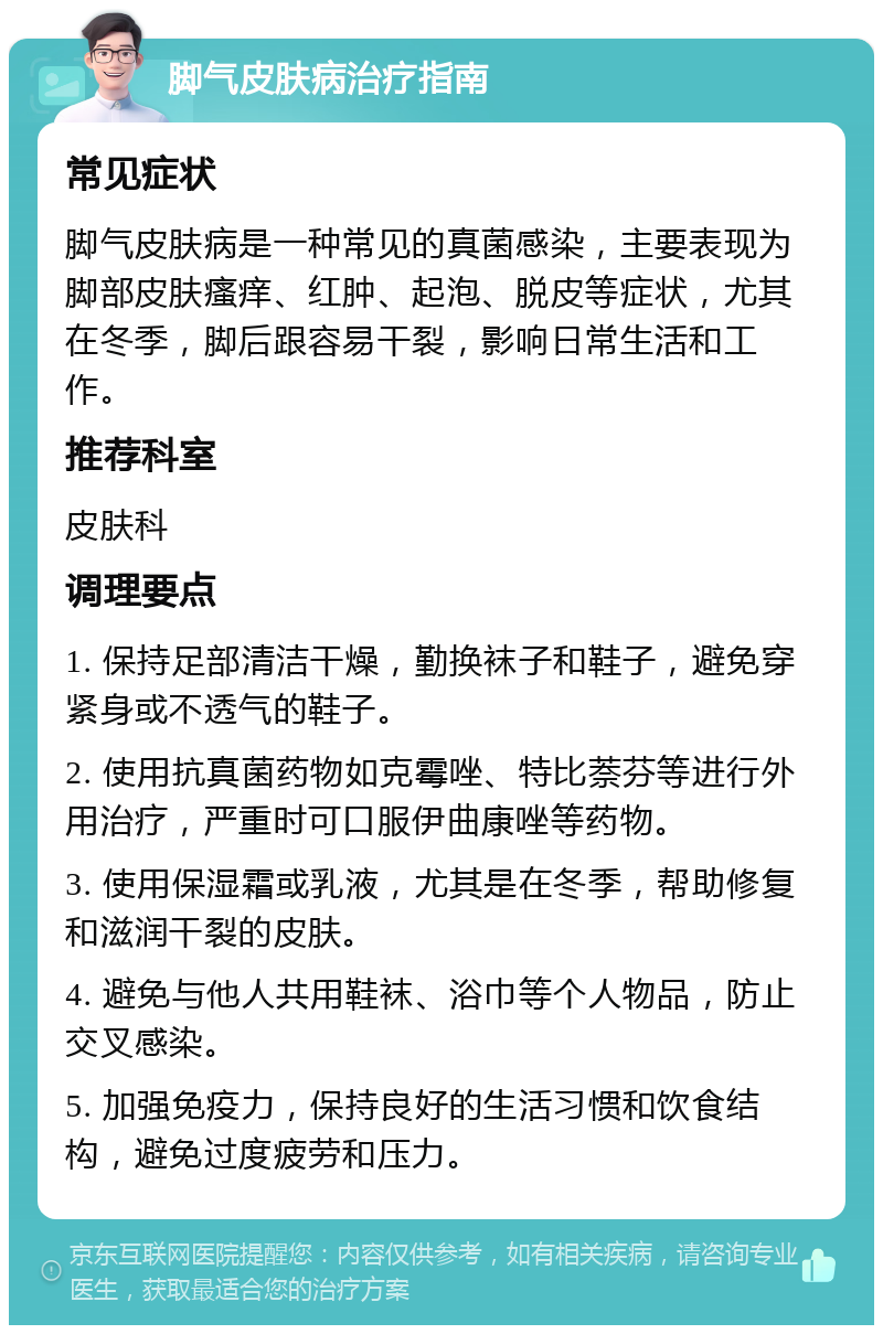 脚气皮肤病治疗指南 常见症状 脚气皮肤病是一种常见的真菌感染，主要表现为脚部皮肤瘙痒、红肿、起泡、脱皮等症状，尤其在冬季，脚后跟容易干裂，影响日常生活和工作。 推荐科室 皮肤科 调理要点 1. 保持足部清洁干燥，勤换袜子和鞋子，避免穿紧身或不透气的鞋子。 2. 使用抗真菌药物如克霉唑、特比萘芬等进行外用治疗，严重时可口服伊曲康唑等药物。 3. 使用保湿霜或乳液，尤其是在冬季，帮助修复和滋润干裂的皮肤。 4. 避免与他人共用鞋袜、浴巾等个人物品，防止交叉感染。 5. 加强免疫力，保持良好的生活习惯和饮食结构，避免过度疲劳和压力。