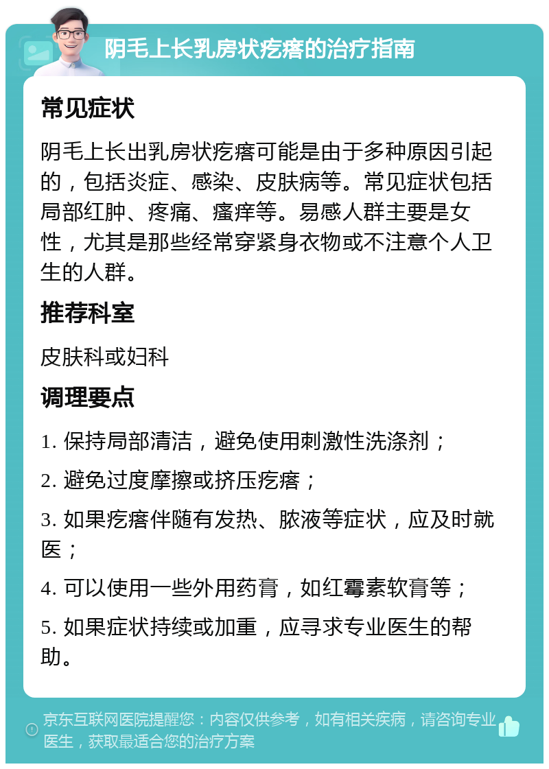 阴毛上长乳房状疙瘩的治疗指南 常见症状 阴毛上长出乳房状疙瘩可能是由于多种原因引起的，包括炎症、感染、皮肤病等。常见症状包括局部红肿、疼痛、瘙痒等。易感人群主要是女性，尤其是那些经常穿紧身衣物或不注意个人卫生的人群。 推荐科室 皮肤科或妇科 调理要点 1. 保持局部清洁，避免使用刺激性洗涤剂； 2. 避免过度摩擦或挤压疙瘩； 3. 如果疙瘩伴随有发热、脓液等症状，应及时就医； 4. 可以使用一些外用药膏，如红霉素软膏等； 5. 如果症状持续或加重，应寻求专业医生的帮助。