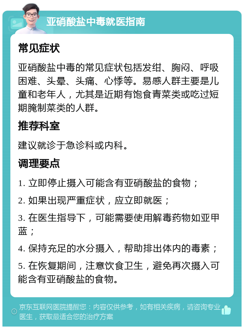 亚硝酸盐中毒就医指南 常见症状 亚硝酸盐中毒的常见症状包括发绀、胸闷、呼吸困难、头晕、头痛、心悸等。易感人群主要是儿童和老年人，尤其是近期有饱食青菜类或吃过短期腌制菜类的人群。 推荐科室 建议就诊于急诊科或内科。 调理要点 1. 立即停止摄入可能含有亚硝酸盐的食物； 2. 如果出现严重症状，应立即就医； 3. 在医生指导下，可能需要使用解毒药物如亚甲蓝； 4. 保持充足的水分摄入，帮助排出体内的毒素； 5. 在恢复期间，注意饮食卫生，避免再次摄入可能含有亚硝酸盐的食物。