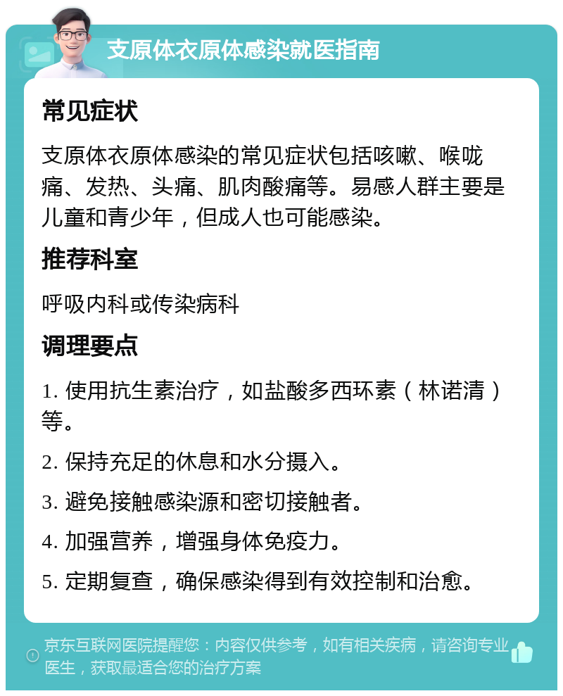 支原体衣原体感染就医指南 常见症状 支原体衣原体感染的常见症状包括咳嗽、喉咙痛、发热、头痛、肌肉酸痛等。易感人群主要是儿童和青少年，但成人也可能感染。 推荐科室 呼吸内科或传染病科 调理要点 1. 使用抗生素治疗，如盐酸多西环素（林诺清）等。 2. 保持充足的休息和水分摄入。 3. 避免接触感染源和密切接触者。 4. 加强营养，增强身体免疫力。 5. 定期复查，确保感染得到有效控制和治愈。