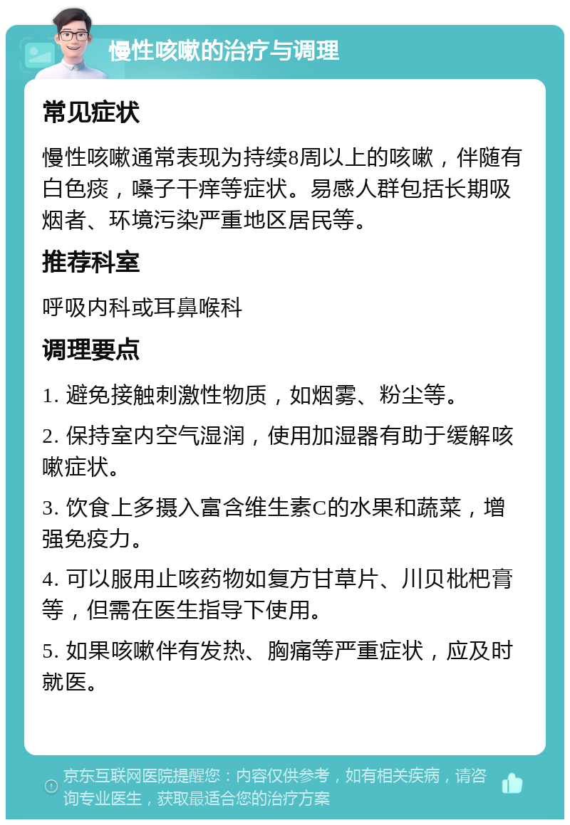 慢性咳嗽的治疗与调理 常见症状 慢性咳嗽通常表现为持续8周以上的咳嗽，伴随有白色痰，嗓子干痒等症状。易感人群包括长期吸烟者、环境污染严重地区居民等。 推荐科室 呼吸内科或耳鼻喉科 调理要点 1. 避免接触刺激性物质，如烟雾、粉尘等。 2. 保持室内空气湿润，使用加湿器有助于缓解咳嗽症状。 3. 饮食上多摄入富含维生素C的水果和蔬菜，增强免疫力。 4. 可以服用止咳药物如复方甘草片、川贝枇杷膏等，但需在医生指导下使用。 5. 如果咳嗽伴有发热、胸痛等严重症状，应及时就医。