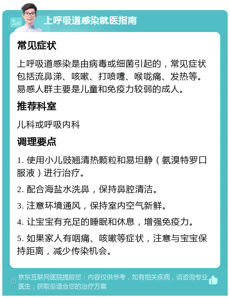 上呼吸道感染就医指南 常见症状 上呼吸道感染是由病毒或细菌引起的，常见症状包括流鼻涕、咳嗽、打喷嚏、喉咙痛、发热等。易感人群主要是儿童和免疫力较弱的成人。 推荐科室 儿科或呼吸内科 调理要点 1. 使用小儿豉翘清热颗粒和易坦静（氨溴特罗口服液）进行治疗。 2. 配合海盐水洗鼻，保持鼻腔清洁。 3. 注意环境通风，保持室内空气新鲜。 4. 让宝宝有充足的睡眠和休息，增强免疫力。 5. 如果家人有咽痛、咳嗽等症状，注意与宝宝保持距离，减少传染机会。