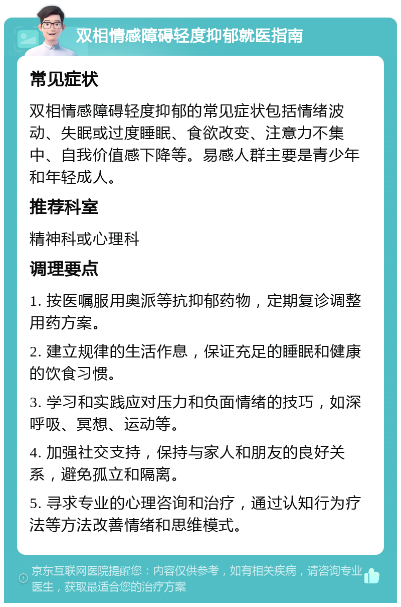 双相情感障碍轻度抑郁就医指南 常见症状 双相情感障碍轻度抑郁的常见症状包括情绪波动、失眠或过度睡眠、食欲改变、注意力不集中、自我价值感下降等。易感人群主要是青少年和年轻成人。 推荐科室 精神科或心理科 调理要点 1. 按医嘱服用奥派等抗抑郁药物，定期复诊调整用药方案。 2. 建立规律的生活作息，保证充足的睡眠和健康的饮食习惯。 3. 学习和实践应对压力和负面情绪的技巧，如深呼吸、冥想、运动等。 4. 加强社交支持，保持与家人和朋友的良好关系，避免孤立和隔离。 5. 寻求专业的心理咨询和治疗，通过认知行为疗法等方法改善情绪和思维模式。