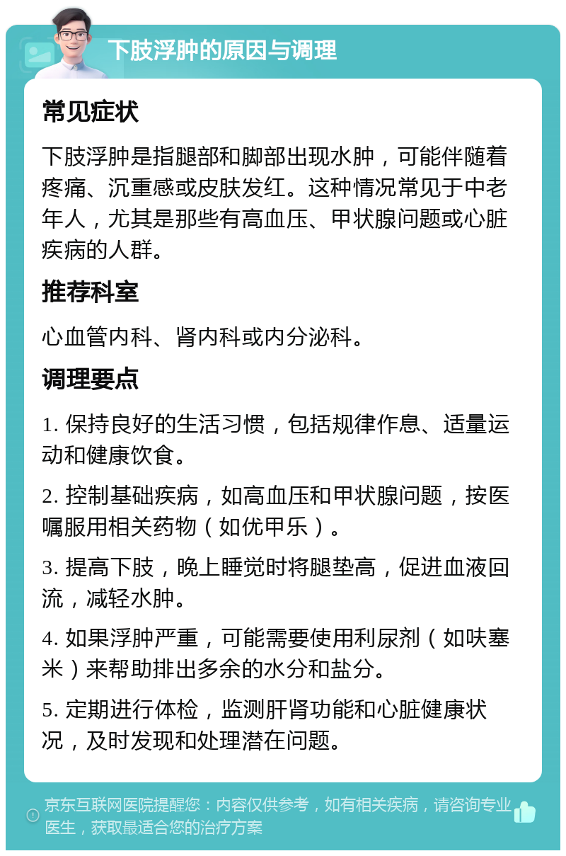 下肢浮肿的原因与调理 常见症状 下肢浮肿是指腿部和脚部出现水肿，可能伴随着疼痛、沉重感或皮肤发红。这种情况常见于中老年人，尤其是那些有高血压、甲状腺问题或心脏疾病的人群。 推荐科室 心血管内科、肾内科或内分泌科。 调理要点 1. 保持良好的生活习惯，包括规律作息、适量运动和健康饮食。 2. 控制基础疾病，如高血压和甲状腺问题，按医嘱服用相关药物（如优甲乐）。 3. 提高下肢，晚上睡觉时将腿垫高，促进血液回流，减轻水肿。 4. 如果浮肿严重，可能需要使用利尿剂（如呋塞米）来帮助排出多余的水分和盐分。 5. 定期进行体检，监测肝肾功能和心脏健康状况，及时发现和处理潜在问题。