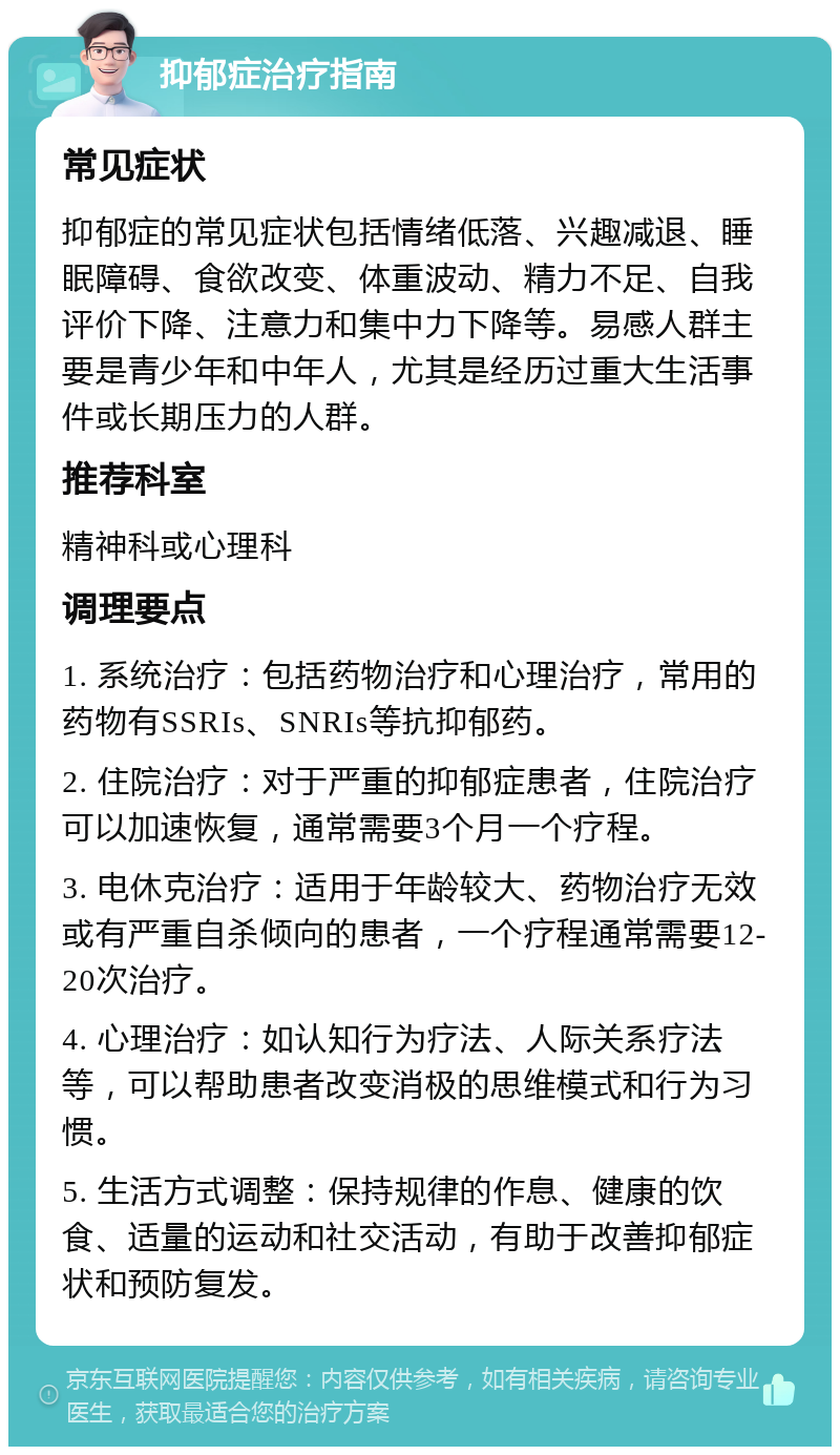 抑郁症治疗指南 常见症状 抑郁症的常见症状包括情绪低落、兴趣减退、睡眠障碍、食欲改变、体重波动、精力不足、自我评价下降、注意力和集中力下降等。易感人群主要是青少年和中年人，尤其是经历过重大生活事件或长期压力的人群。 推荐科室 精神科或心理科 调理要点 1. 系统治疗：包括药物治疗和心理治疗，常用的药物有SSRIs、SNRIs等抗抑郁药。 2. 住院治疗：对于严重的抑郁症患者，住院治疗可以加速恢复，通常需要3个月一个疗程。 3. 电休克治疗：适用于年龄较大、药物治疗无效或有严重自杀倾向的患者，一个疗程通常需要12-20次治疗。 4. 心理治疗：如认知行为疗法、人际关系疗法等，可以帮助患者改变消极的思维模式和行为习惯。 5. 生活方式调整：保持规律的作息、健康的饮食、适量的运动和社交活动，有助于改善抑郁症状和预防复发。