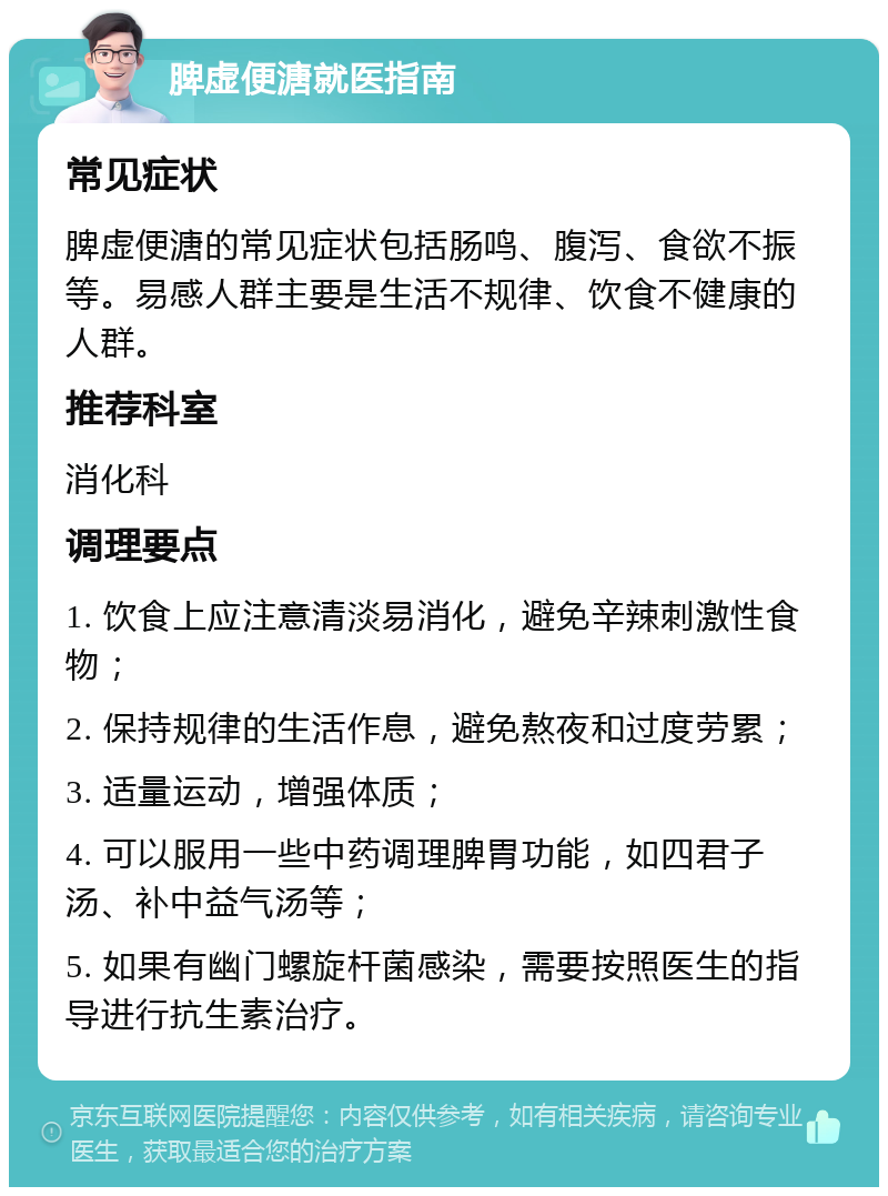 脾虚便溏就医指南 常见症状 脾虚便溏的常见症状包括肠鸣、腹泻、食欲不振等。易感人群主要是生活不规律、饮食不健康的人群。 推荐科室 消化科 调理要点 1. 饮食上应注意清淡易消化，避免辛辣刺激性食物； 2. 保持规律的生活作息，避免熬夜和过度劳累； 3. 适量运动，增强体质； 4. 可以服用一些中药调理脾胃功能，如四君子汤、补中益气汤等； 5. 如果有幽门螺旋杆菌感染，需要按照医生的指导进行抗生素治疗。