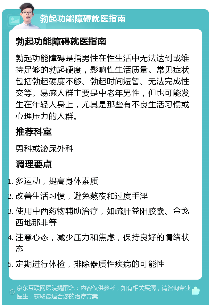 勃起功能障碍就医指南 勃起功能障碍就医指南 勃起功能障碍是指男性在性生活中无法达到或维持足够的勃起硬度，影响性生活质量。常见症状包括勃起硬度不够、勃起时间短暂、无法完成性交等。易感人群主要是中老年男性，但也可能发生在年轻人身上，尤其是那些有不良生活习惯或心理压力的人群。 推荐科室 男科或泌尿外科 调理要点 多运动，提高身体素质 改善生活习惯，避免熬夜和过度手淫 使用中西药物辅助治疗，如疏肝益阳胶囊、金戈西地那非等 注意心态，减少压力和焦虑，保持良好的情绪状态 定期进行体检，排除器质性疾病的可能性