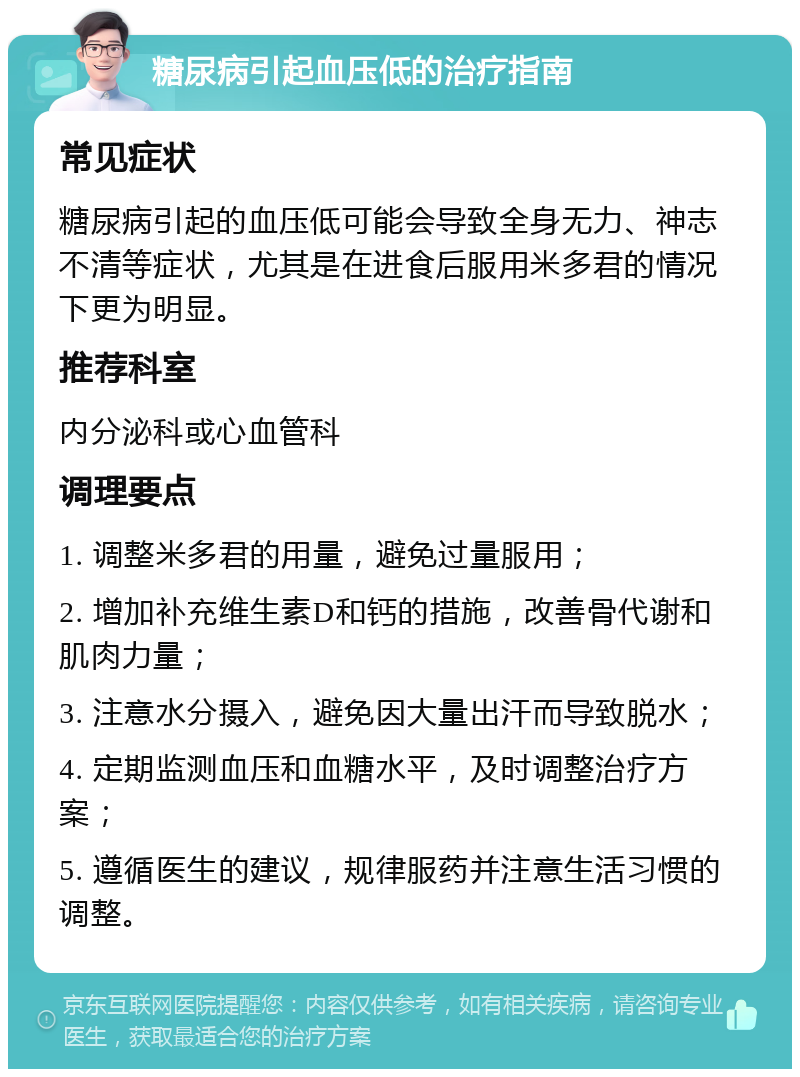 糖尿病引起血压低的治疗指南 常见症状 糖尿病引起的血压低可能会导致全身无力、神志不清等症状，尤其是在进食后服用米多君的情况下更为明显。 推荐科室 内分泌科或心血管科 调理要点 1. 调整米多君的用量，避免过量服用； 2. 增加补充维生素D和钙的措施，改善骨代谢和肌肉力量； 3. 注意水分摄入，避免因大量出汗而导致脱水； 4. 定期监测血压和血糖水平，及时调整治疗方案； 5. 遵循医生的建议，规律服药并注意生活习惯的调整。