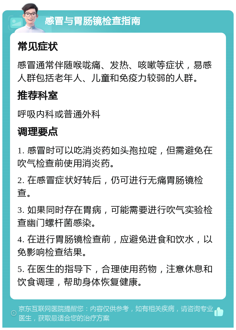 感冒与胃肠镜检查指南 常见症状 感冒通常伴随喉咙痛、发热、咳嗽等症状，易感人群包括老年人、儿童和免疫力较弱的人群。 推荐科室 呼吸内科或普通外科 调理要点 1. 感冒时可以吃消炎药如头孢拉啶，但需避免在吹气检查前使用消炎药。 2. 在感冒症状好转后，仍可进行无痛胃肠镜检查。 3. 如果同时存在胃病，可能需要进行吹气实验检查幽门螺杆菌感染。 4. 在进行胃肠镜检查前，应避免进食和饮水，以免影响检查结果。 5. 在医生的指导下，合理使用药物，注意休息和饮食调理，帮助身体恢复健康。