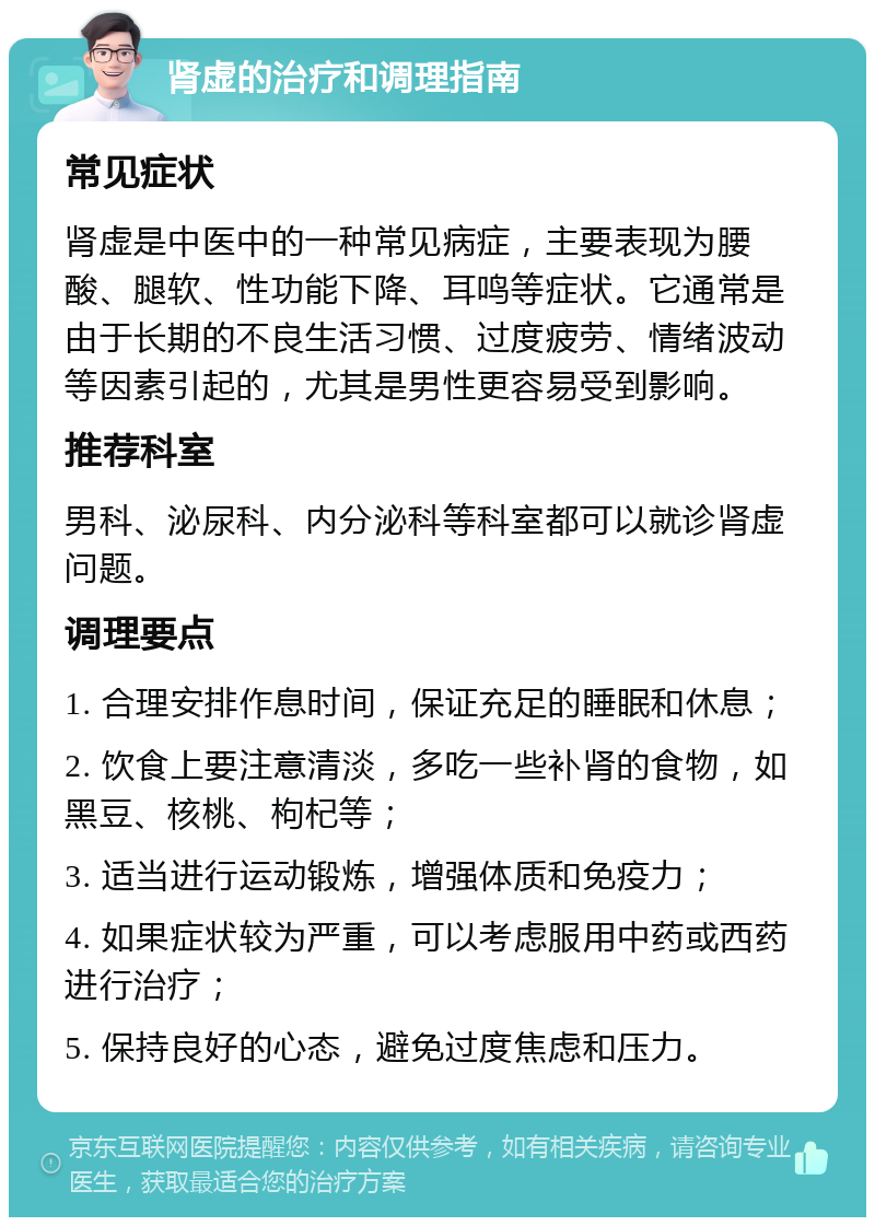 肾虚的治疗和调理指南 常见症状 肾虚是中医中的一种常见病症，主要表现为腰酸、腿软、性功能下降、耳鸣等症状。它通常是由于长期的不良生活习惯、过度疲劳、情绪波动等因素引起的，尤其是男性更容易受到影响。 推荐科室 男科、泌尿科、内分泌科等科室都可以就诊肾虚问题。 调理要点 1. 合理安排作息时间，保证充足的睡眠和休息； 2. 饮食上要注意清淡，多吃一些补肾的食物，如黑豆、核桃、枸杞等； 3. 适当进行运动锻炼，增强体质和免疫力； 4. 如果症状较为严重，可以考虑服用中药或西药进行治疗； 5. 保持良好的心态，避免过度焦虑和压力。