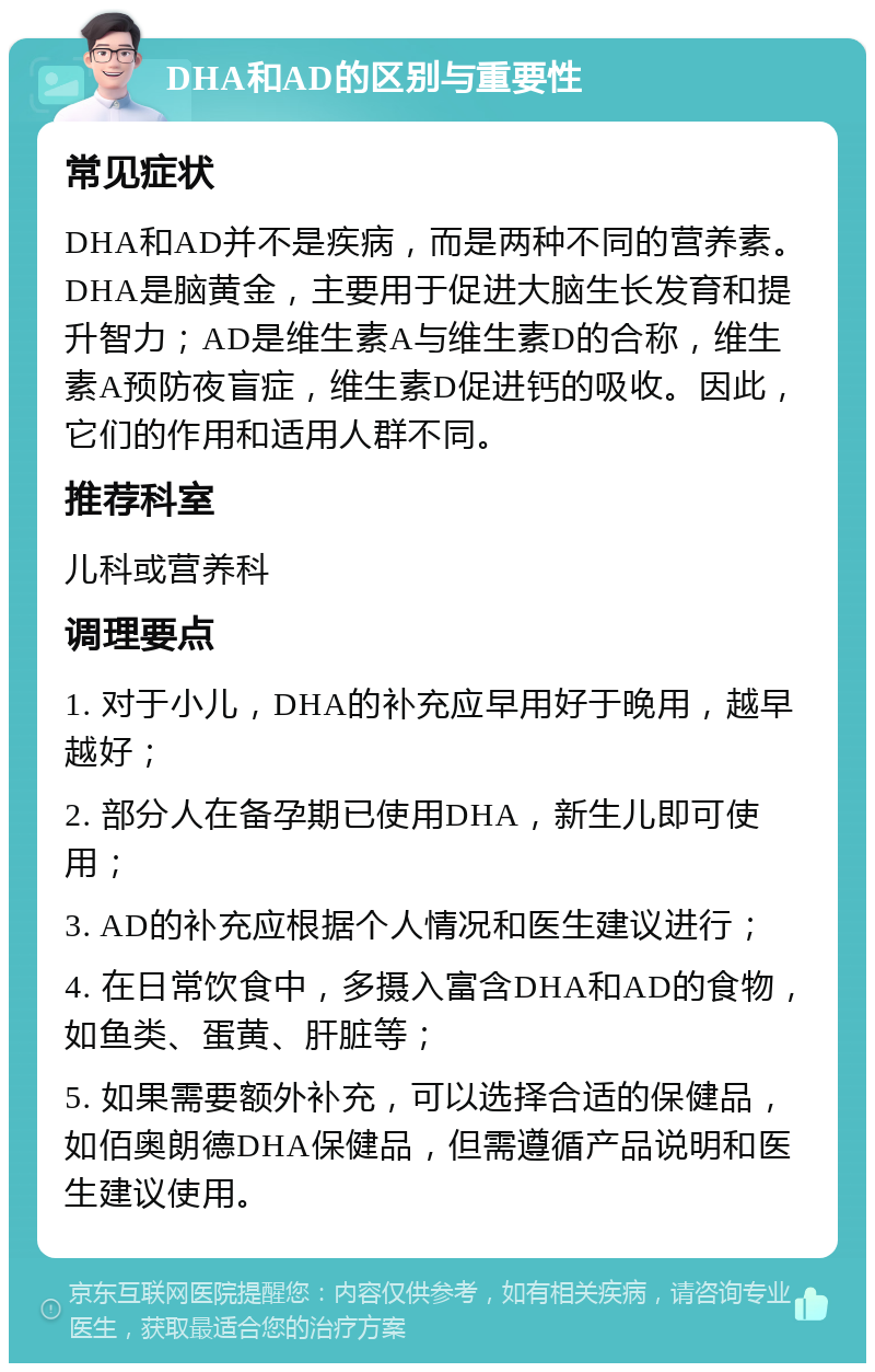 DHA和AD的区别与重要性 常见症状 DHA和AD并不是疾病，而是两种不同的营养素。DHA是脑黄金，主要用于促进大脑生长发育和提升智力；AD是维生素A与维生素D的合称，维生素A预防夜盲症，维生素D促进钙的吸收。因此，它们的作用和适用人群不同。 推荐科室 儿科或营养科 调理要点 1. 对于小儿，DHA的补充应早用好于晚用，越早越好； 2. 部分人在备孕期已使用DHA，新生儿即可使用； 3. AD的补充应根据个人情况和医生建议进行； 4. 在日常饮食中，多摄入富含DHA和AD的食物，如鱼类、蛋黄、肝脏等； 5. 如果需要额外补充，可以选择合适的保健品，如佰奥朗德DHA保健品，但需遵循产品说明和医生建议使用。