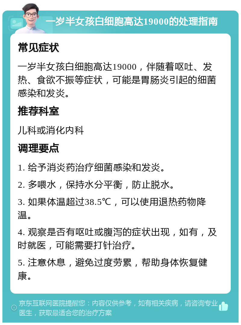 一岁半女孩白细胞高达19000的处理指南 常见症状 一岁半女孩白细胞高达19000，伴随着呕吐、发热、食欲不振等症状，可能是胃肠炎引起的细菌感染和发炎。 推荐科室 儿科或消化内科 调理要点 1. 给予消炎药治疗细菌感染和发炎。 2. 多喂水，保持水分平衡，防止脱水。 3. 如果体温超过38.5℃，可以使用退热药物降温。 4. 观察是否有呕吐或腹泻的症状出现，如有，及时就医，可能需要打针治疗。 5. 注意休息，避免过度劳累，帮助身体恢复健康。