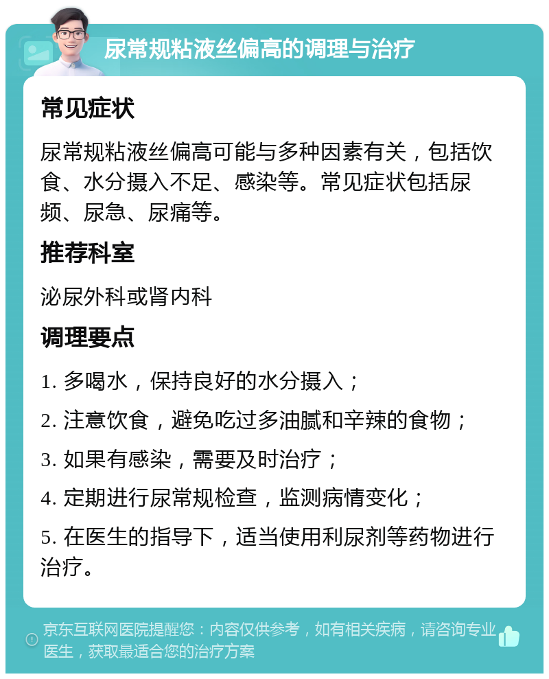 尿常规粘液丝偏高的调理与治疗 常见症状 尿常规粘液丝偏高可能与多种因素有关，包括饮食、水分摄入不足、感染等。常见症状包括尿频、尿急、尿痛等。 推荐科室 泌尿外科或肾内科 调理要点 1. 多喝水，保持良好的水分摄入； 2. 注意饮食，避免吃过多油腻和辛辣的食物； 3. 如果有感染，需要及时治疗； 4. 定期进行尿常规检查，监测病情变化； 5. 在医生的指导下，适当使用利尿剂等药物进行治疗。