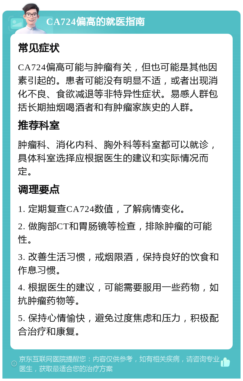 CA724偏高的就医指南 常见症状 CA724偏高可能与肿瘤有关，但也可能是其他因素引起的。患者可能没有明显不适，或者出现消化不良、食欲减退等非特异性症状。易感人群包括长期抽烟喝酒者和有肿瘤家族史的人群。 推荐科室 肿瘤科、消化内科、胸外科等科室都可以就诊，具体科室选择应根据医生的建议和实际情况而定。 调理要点 1. 定期复查CA724数值，了解病情变化。 2. 做胸部CT和胃肠镜等检查，排除肿瘤的可能性。 3. 改善生活习惯，戒烟限酒，保持良好的饮食和作息习惯。 4. 根据医生的建议，可能需要服用一些药物，如抗肿瘤药物等。 5. 保持心情愉快，避免过度焦虑和压力，积极配合治疗和康复。