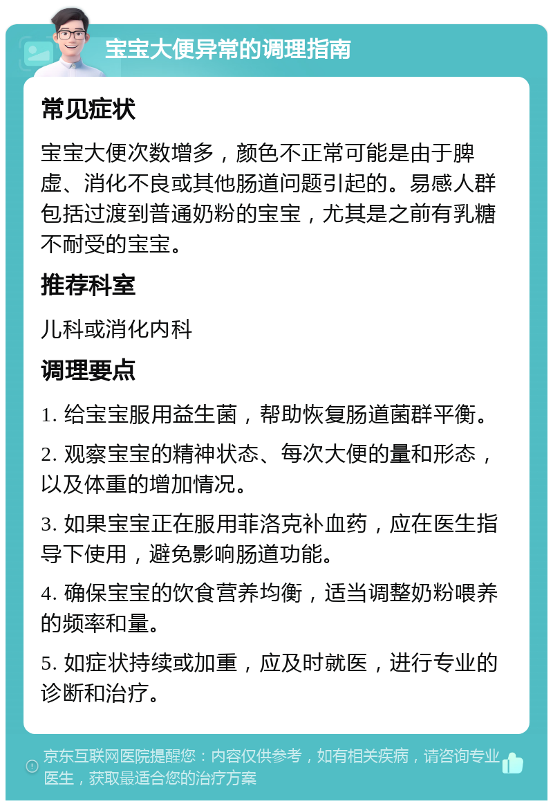 宝宝大便异常的调理指南 常见症状 宝宝大便次数增多，颜色不正常可能是由于脾虚、消化不良或其他肠道问题引起的。易感人群包括过渡到普通奶粉的宝宝，尤其是之前有乳糖不耐受的宝宝。 推荐科室 儿科或消化内科 调理要点 1. 给宝宝服用益生菌，帮助恢复肠道菌群平衡。 2. 观察宝宝的精神状态、每次大便的量和形态，以及体重的增加情况。 3. 如果宝宝正在服用菲洛克补血药，应在医生指导下使用，避免影响肠道功能。 4. 确保宝宝的饮食营养均衡，适当调整奶粉喂养的频率和量。 5. 如症状持续或加重，应及时就医，进行专业的诊断和治疗。