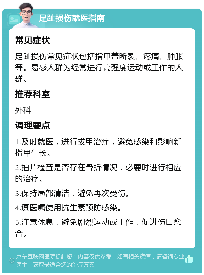 足趾损伤就医指南 常见症状 足趾损伤常见症状包括指甲盖断裂、疼痛、肿胀等。易感人群为经常进行高强度运动或工作的人群。 推荐科室 外科 调理要点 1.及时就医，进行拔甲治疗，避免感染和影响新指甲生长。 2.拍片检查是否存在骨折情况，必要时进行相应的治疗。 3.保持局部清洁，避免再次受伤。 4.遵医嘱使用抗生素预防感染。 5.注意休息，避免剧烈运动或工作，促进伤口愈合。