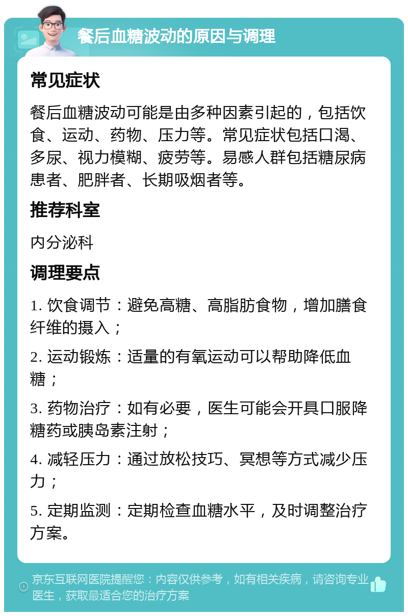 餐后血糖波动的原因与调理 常见症状 餐后血糖波动可能是由多种因素引起的，包括饮食、运动、药物、压力等。常见症状包括口渴、多尿、视力模糊、疲劳等。易感人群包括糖尿病患者、肥胖者、长期吸烟者等。 推荐科室 内分泌科 调理要点 1. 饮食调节：避免高糖、高脂肪食物，增加膳食纤维的摄入； 2. 运动锻炼：适量的有氧运动可以帮助降低血糖； 3. 药物治疗：如有必要，医生可能会开具口服降糖药或胰岛素注射； 4. 减轻压力：通过放松技巧、冥想等方式减少压力； 5. 定期监测：定期检查血糖水平，及时调整治疗方案。