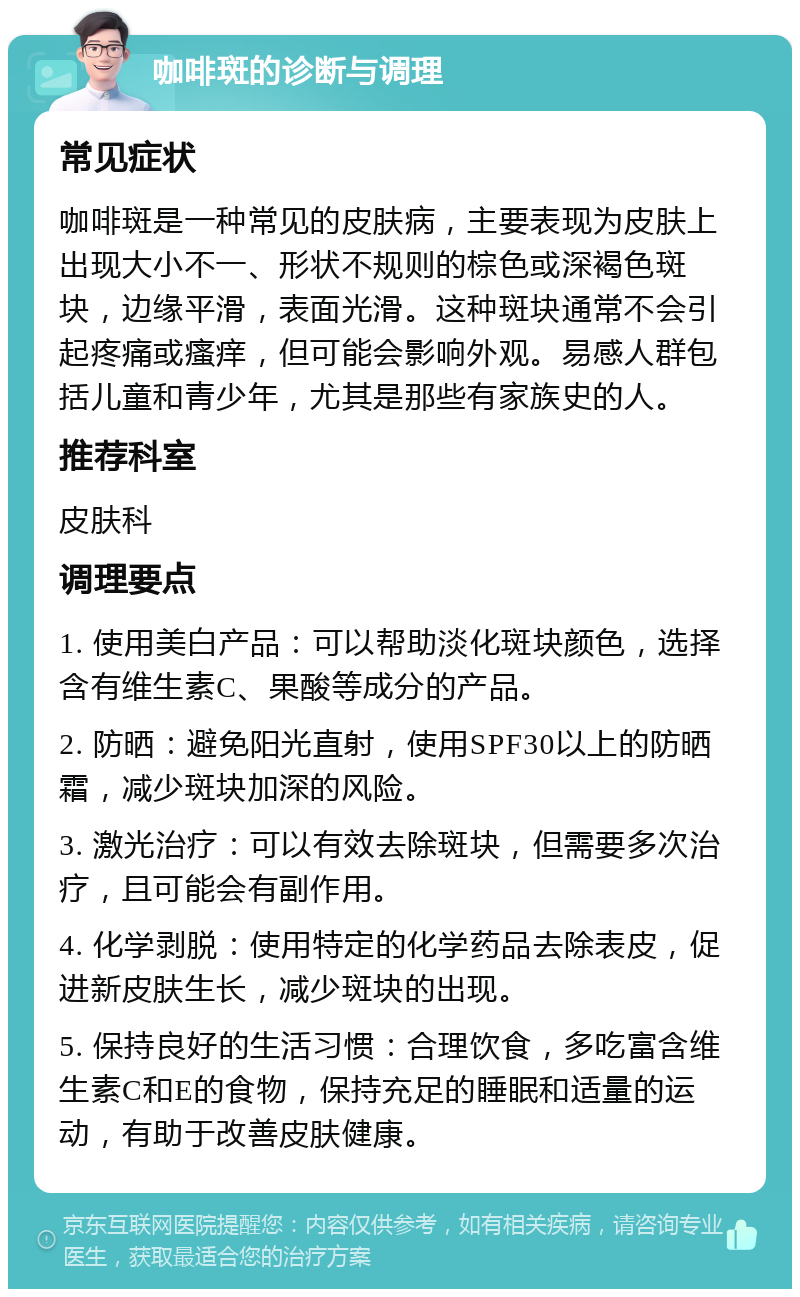 咖啡斑的诊断与调理 常见症状 咖啡斑是一种常见的皮肤病，主要表现为皮肤上出现大小不一、形状不规则的棕色或深褐色斑块，边缘平滑，表面光滑。这种斑块通常不会引起疼痛或瘙痒，但可能会影响外观。易感人群包括儿童和青少年，尤其是那些有家族史的人。 推荐科室 皮肤科 调理要点 1. 使用美白产品：可以帮助淡化斑块颜色，选择含有维生素C、果酸等成分的产品。 2. 防晒：避免阳光直射，使用SPF30以上的防晒霜，减少斑块加深的风险。 3. 激光治疗：可以有效去除斑块，但需要多次治疗，且可能会有副作用。 4. 化学剥脱：使用特定的化学药品去除表皮，促进新皮肤生长，减少斑块的出现。 5. 保持良好的生活习惯：合理饮食，多吃富含维生素C和E的食物，保持充足的睡眠和适量的运动，有助于改善皮肤健康。