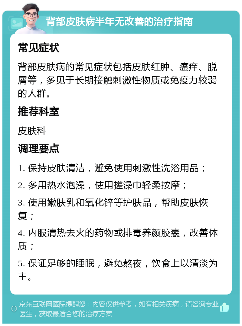 背部皮肤病半年无改善的治疗指南 常见症状 背部皮肤病的常见症状包括皮肤红肿、瘙痒、脱屑等，多见于长期接触刺激性物质或免疫力较弱的人群。 推荐科室 皮肤科 调理要点 1. 保持皮肤清洁，避免使用刺激性洗浴用品； 2. 多用热水泡澡，使用搓澡巾轻柔按摩； 3. 使用嫩肤乳和氧化锌等护肤品，帮助皮肤恢复； 4. 内服清热去火的药物或排毒养颜胶囊，改善体质； 5. 保证足够的睡眠，避免熬夜，饮食上以清淡为主。