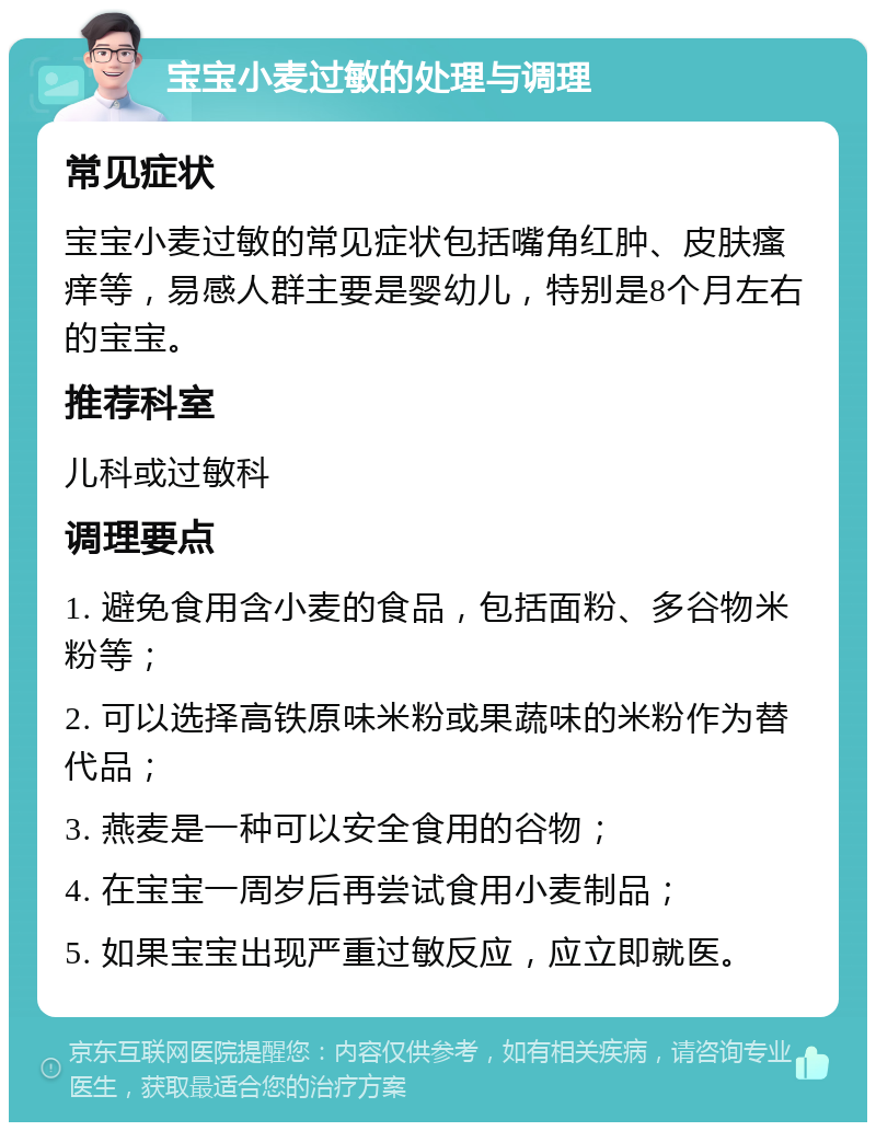 宝宝小麦过敏的处理与调理 常见症状 宝宝小麦过敏的常见症状包括嘴角红肿、皮肤瘙痒等，易感人群主要是婴幼儿，特别是8个月左右的宝宝。 推荐科室 儿科或过敏科 调理要点 1. 避免食用含小麦的食品，包括面粉、多谷物米粉等； 2. 可以选择高铁原味米粉或果蔬味的米粉作为替代品； 3. 燕麦是一种可以安全食用的谷物； 4. 在宝宝一周岁后再尝试食用小麦制品； 5. 如果宝宝出现严重过敏反应，应立即就医。