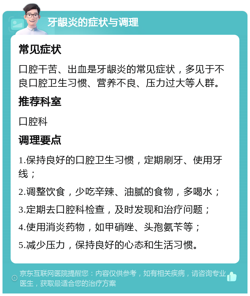 牙龈炎的症状与调理 常见症状 口腔干苦、出血是牙龈炎的常见症状，多见于不良口腔卫生习惯、营养不良、压力过大等人群。 推荐科室 口腔科 调理要点 1.保持良好的口腔卫生习惯，定期刷牙、使用牙线； 2.调整饮食，少吃辛辣、油腻的食物，多喝水； 3.定期去口腔科检查，及时发现和治疗问题； 4.使用消炎药物，如甲硝唑、头孢氨苄等； 5.减少压力，保持良好的心态和生活习惯。