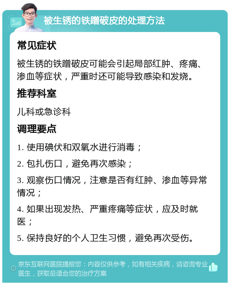 被生锈的铁蹭破皮的处理方法 常见症状 被生锈的铁蹭破皮可能会引起局部红肿、疼痛、渗血等症状，严重时还可能导致感染和发烧。 推荐科室 儿科或急诊科 调理要点 1. 使用碘伏和双氧水进行消毒； 2. 包扎伤口，避免再次感染； 3. 观察伤口情况，注意是否有红肿、渗血等异常情况； 4. 如果出现发热、严重疼痛等症状，应及时就医； 5. 保持良好的个人卫生习惯，避免再次受伤。