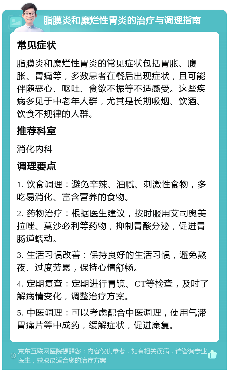 脂膜炎和糜烂性胃炎的治疗与调理指南 常见症状 脂膜炎和糜烂性胃炎的常见症状包括胃胀、腹胀、胃痛等，多数患者在餐后出现症状，且可能伴随恶心、呕吐、食欲不振等不适感受。这些疾病多见于中老年人群，尤其是长期吸烟、饮酒、饮食不规律的人群。 推荐科室 消化内科 调理要点 1. 饮食调理：避免辛辣、油腻、刺激性食物，多吃易消化、富含营养的食物。 2. 药物治疗：根据医生建议，按时服用艾司奥美拉唑、莫沙必利等药物，抑制胃酸分泌，促进胃肠道蠕动。 3. 生活习惯改善：保持良好的生活习惯，避免熬夜、过度劳累，保持心情舒畅。 4. 定期复查：定期进行胃镜、CT等检查，及时了解病情变化，调整治疗方案。 5. 中医调理：可以考虑配合中医调理，使用气滞胃痛片等中成药，缓解症状，促进康复。