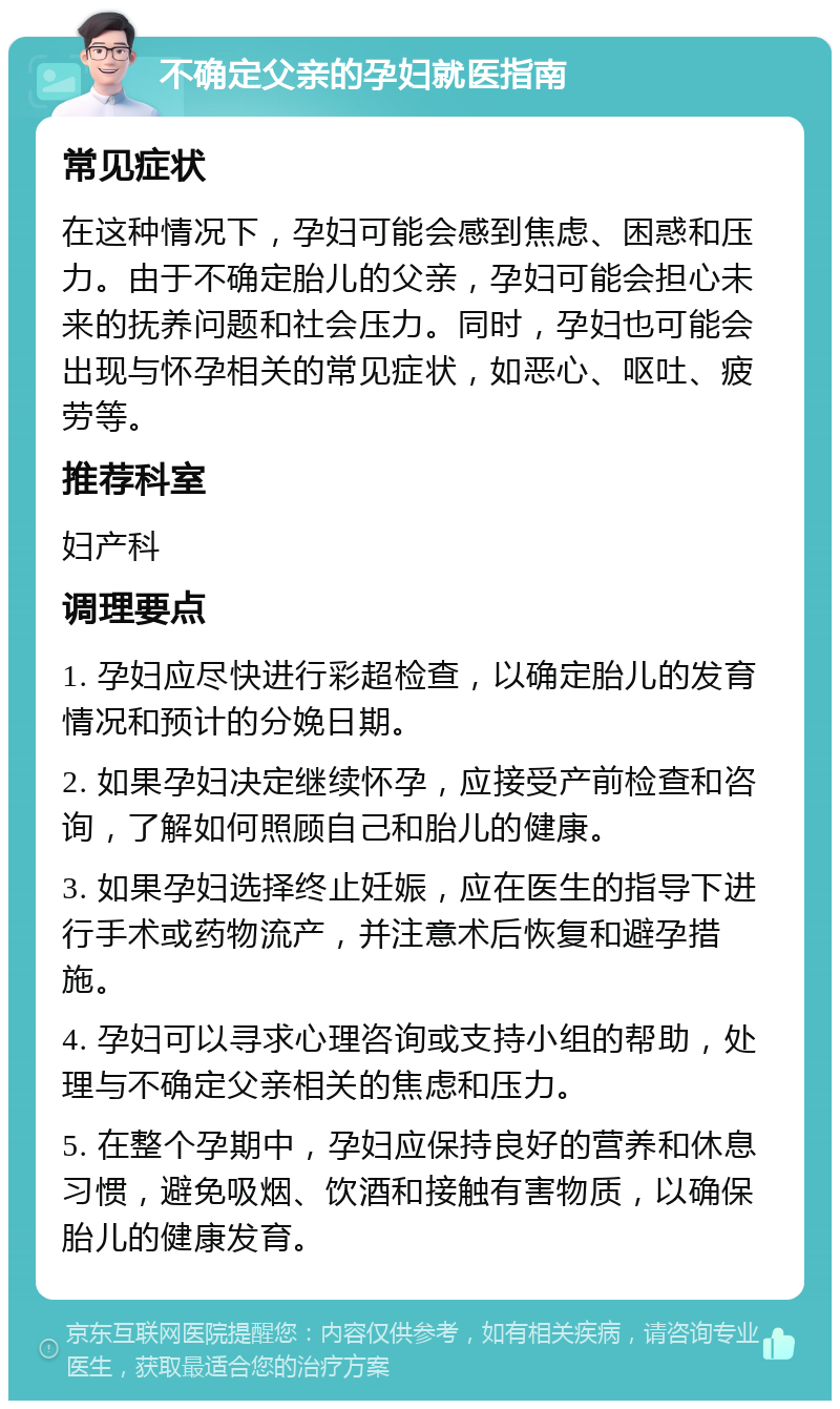 不确定父亲的孕妇就医指南 常见症状 在这种情况下，孕妇可能会感到焦虑、困惑和压力。由于不确定胎儿的父亲，孕妇可能会担心未来的抚养问题和社会压力。同时，孕妇也可能会出现与怀孕相关的常见症状，如恶心、呕吐、疲劳等。 推荐科室 妇产科 调理要点 1. 孕妇应尽快进行彩超检查，以确定胎儿的发育情况和预计的分娩日期。 2. 如果孕妇决定继续怀孕，应接受产前检查和咨询，了解如何照顾自己和胎儿的健康。 3. 如果孕妇选择终止妊娠，应在医生的指导下进行手术或药物流产，并注意术后恢复和避孕措施。 4. 孕妇可以寻求心理咨询或支持小组的帮助，处理与不确定父亲相关的焦虑和压力。 5. 在整个孕期中，孕妇应保持良好的营养和休息习惯，避免吸烟、饮酒和接触有害物质，以确保胎儿的健康发育。