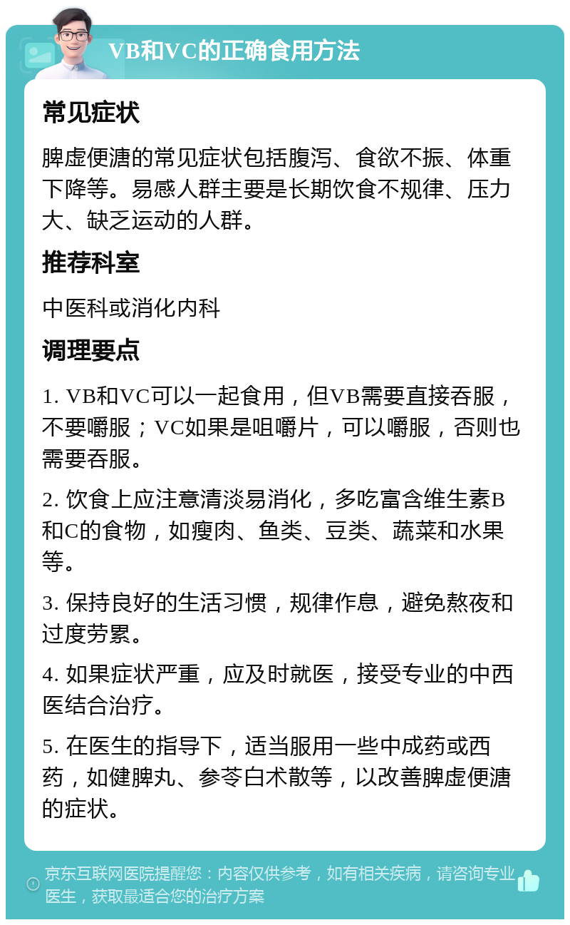 VB和VC的正确食用方法 常见症状 脾虚便溏的常见症状包括腹泻、食欲不振、体重下降等。易感人群主要是长期饮食不规律、压力大、缺乏运动的人群。 推荐科室 中医科或消化内科 调理要点 1. VB和VC可以一起食用，但VB需要直接吞服，不要嚼服；VC如果是咀嚼片，可以嚼服，否则也需要吞服。 2. 饮食上应注意清淡易消化，多吃富含维生素B和C的食物，如瘦肉、鱼类、豆类、蔬菜和水果等。 3. 保持良好的生活习惯，规律作息，避免熬夜和过度劳累。 4. 如果症状严重，应及时就医，接受专业的中西医结合治疗。 5. 在医生的指导下，适当服用一些中成药或西药，如健脾丸、参苓白术散等，以改善脾虚便溏的症状。