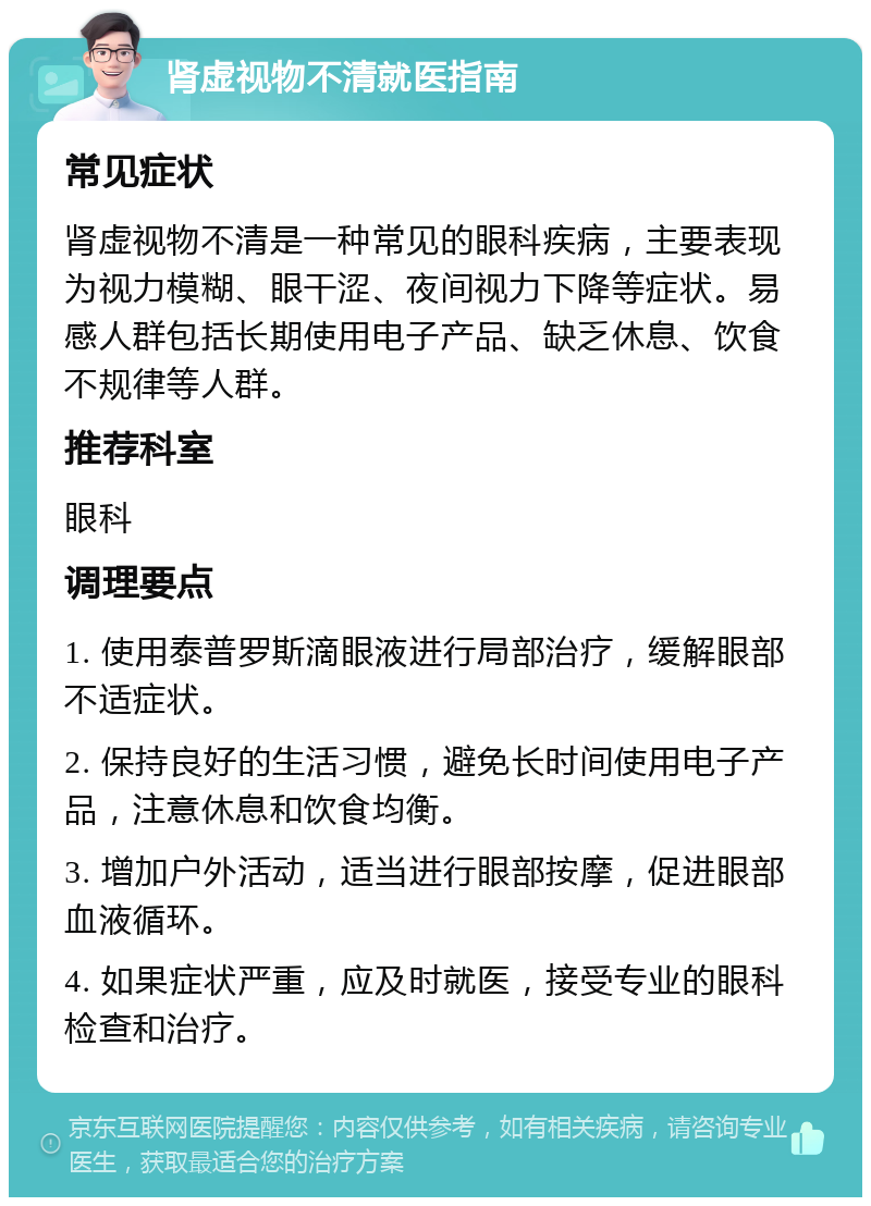 肾虚视物不清就医指南 常见症状 肾虚视物不清是一种常见的眼科疾病，主要表现为视力模糊、眼干涩、夜间视力下降等症状。易感人群包括长期使用电子产品、缺乏休息、饮食不规律等人群。 推荐科室 眼科 调理要点 1. 使用泰普罗斯滴眼液进行局部治疗，缓解眼部不适症状。 2. 保持良好的生活习惯，避免长时间使用电子产品，注意休息和饮食均衡。 3. 增加户外活动，适当进行眼部按摩，促进眼部血液循环。 4. 如果症状严重，应及时就医，接受专业的眼科检查和治疗。