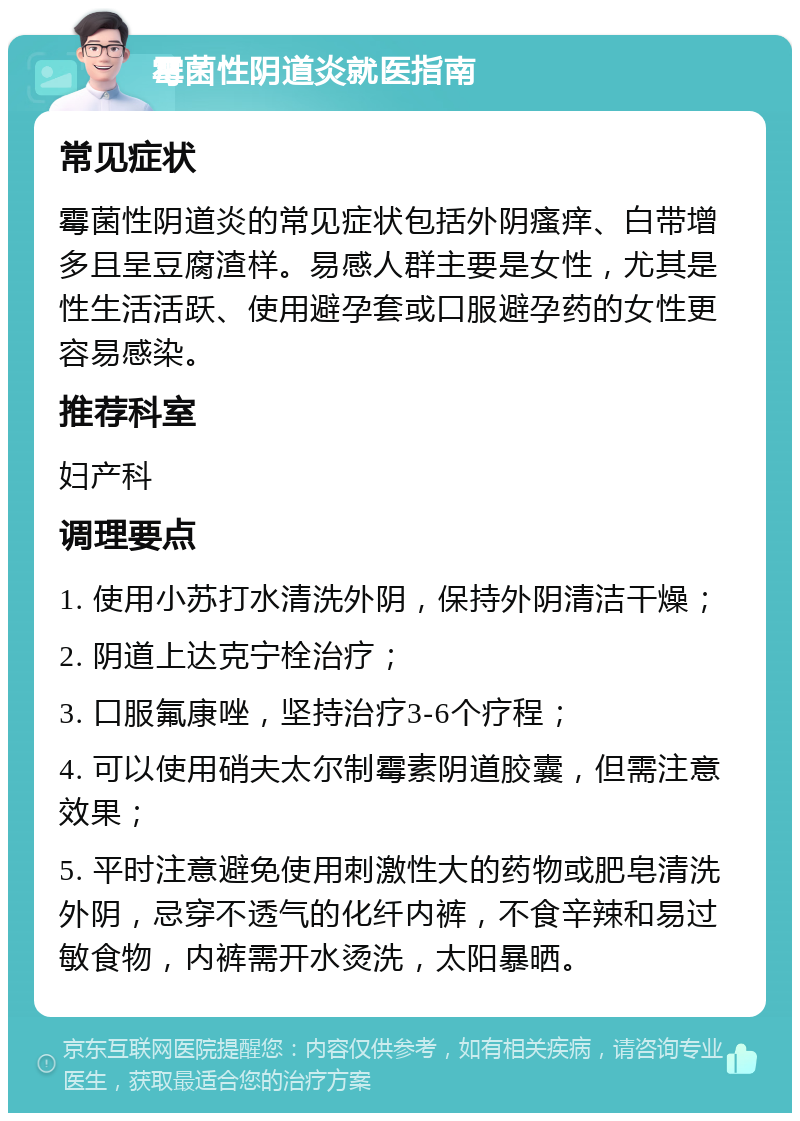 霉菌性阴道炎就医指南 常见症状 霉菌性阴道炎的常见症状包括外阴瘙痒、白带增多且呈豆腐渣样。易感人群主要是女性，尤其是性生活活跃、使用避孕套或口服避孕药的女性更容易感染。 推荐科室 妇产科 调理要点 1. 使用小苏打水清洗外阴，保持外阴清洁干燥； 2. 阴道上达克宁栓治疗； 3. 口服氟康唑，坚持治疗3-6个疗程； 4. 可以使用硝夫太尔制霉素阴道胶囊，但需注意效果； 5. 平时注意避免使用刺激性大的药物或肥皂清洗外阴，忌穿不透气的化纤内裤，不食辛辣和易过敏食物，内裤需开水烫洗，太阳暴晒。