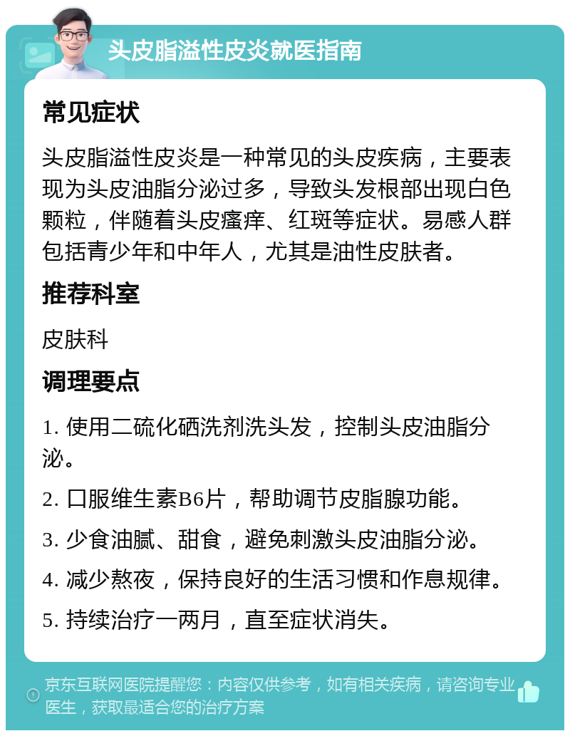 头皮脂溢性皮炎就医指南 常见症状 头皮脂溢性皮炎是一种常见的头皮疾病，主要表现为头皮油脂分泌过多，导致头发根部出现白色颗粒，伴随着头皮瘙痒、红斑等症状。易感人群包括青少年和中年人，尤其是油性皮肤者。 推荐科室 皮肤科 调理要点 1. 使用二硫化硒洗剂洗头发，控制头皮油脂分泌。 2. 口服维生素B6片，帮助调节皮脂腺功能。 3. 少食油腻、甜食，避免刺激头皮油脂分泌。 4. 减少熬夜，保持良好的生活习惯和作息规律。 5. 持续治疗一两月，直至症状消失。