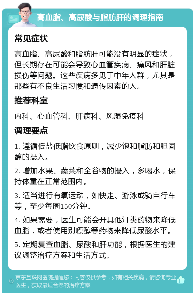 高血脂、高尿酸与脂肪肝的调理指南 常见症状 高血脂、高尿酸和脂肪肝可能没有明显的症状，但长期存在可能会导致心血管疾病、痛风和肝脏损伤等问题。这些疾病多见于中年人群，尤其是那些有不良生活习惯和遗传因素的人。 推荐科室 内科、心血管科、肝病科、风湿免疫科 调理要点 1. 遵循低盐低脂饮食原则，减少饱和脂肪和胆固醇的摄入。 2. 增加水果、蔬菜和全谷物的摄入，多喝水，保持体重在正常范围内。 3. 适当进行有氧运动，如快走、游泳或骑自行车等，至少每周150分钟。 4. 如果需要，医生可能会开具他汀类药物来降低血脂，或者使用别嘌醇等药物来降低尿酸水平。 5. 定期复查血脂、尿酸和肝功能，根据医生的建议调整治疗方案和生活方式。