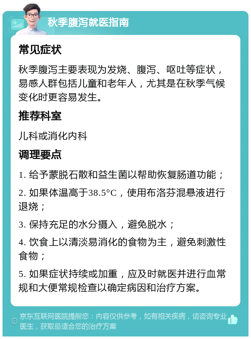 秋季腹泻就医指南 常见症状 秋季腹泻主要表现为发烧、腹泻、呕吐等症状，易感人群包括儿童和老年人，尤其是在秋季气候变化时更容易发生。 推荐科室 儿科或消化内科 调理要点 1. 给予蒙脱石散和益生菌以帮助恢复肠道功能； 2. 如果体温高于38.5°C，使用布洛芬混悬液进行退烧； 3. 保持充足的水分摄入，避免脱水； 4. 饮食上以清淡易消化的食物为主，避免刺激性食物； 5. 如果症状持续或加重，应及时就医并进行血常规和大便常规检查以确定病因和治疗方案。