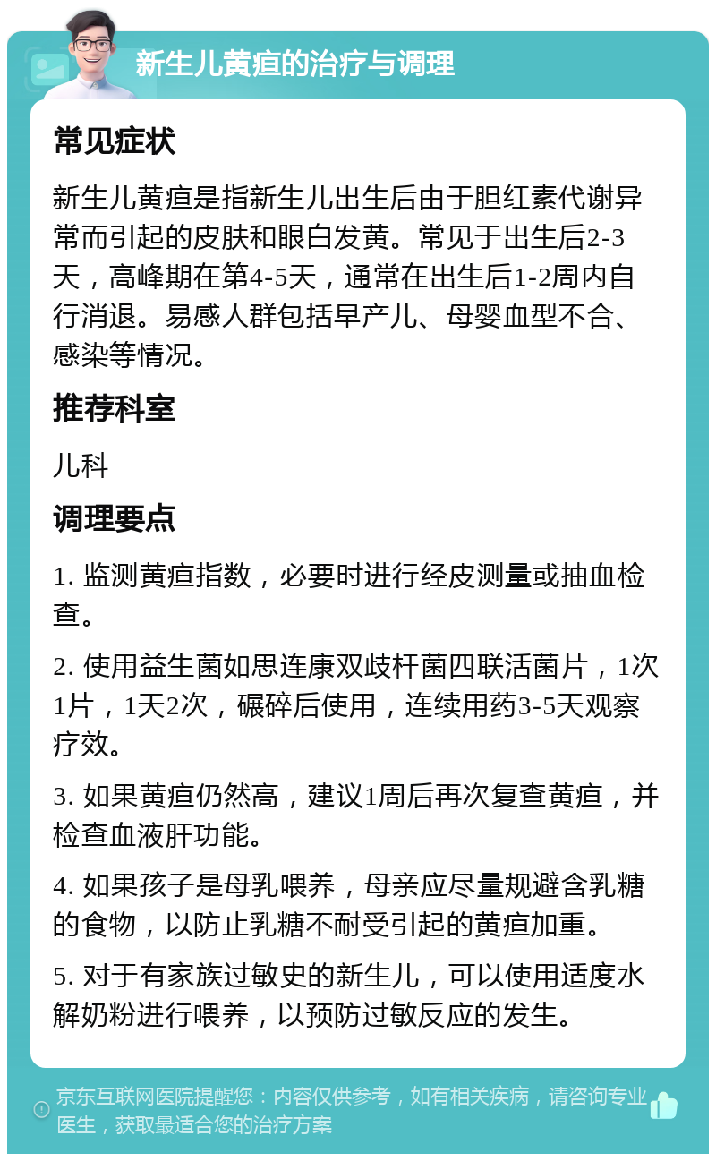 新生儿黄疸的治疗与调理 常见症状 新生儿黄疸是指新生儿出生后由于胆红素代谢异常而引起的皮肤和眼白发黄。常见于出生后2-3天，高峰期在第4-5天，通常在出生后1-2周内自行消退。易感人群包括早产儿、母婴血型不合、感染等情况。 推荐科室 儿科 调理要点 1. 监测黄疸指数，必要时进行经皮测量或抽血检查。 2. 使用益生菌如思连康双歧杆菌四联活菌片，1次1片，1天2次，碾碎后使用，连续用药3-5天观察疗效。 3. 如果黄疸仍然高，建议1周后再次复查黄疸，并检查血液肝功能。 4. 如果孩子是母乳喂养，母亲应尽量规避含乳糖的食物，以防止乳糖不耐受引起的黄疸加重。 5. 对于有家族过敏史的新生儿，可以使用适度水解奶粉进行喂养，以预防过敏反应的发生。