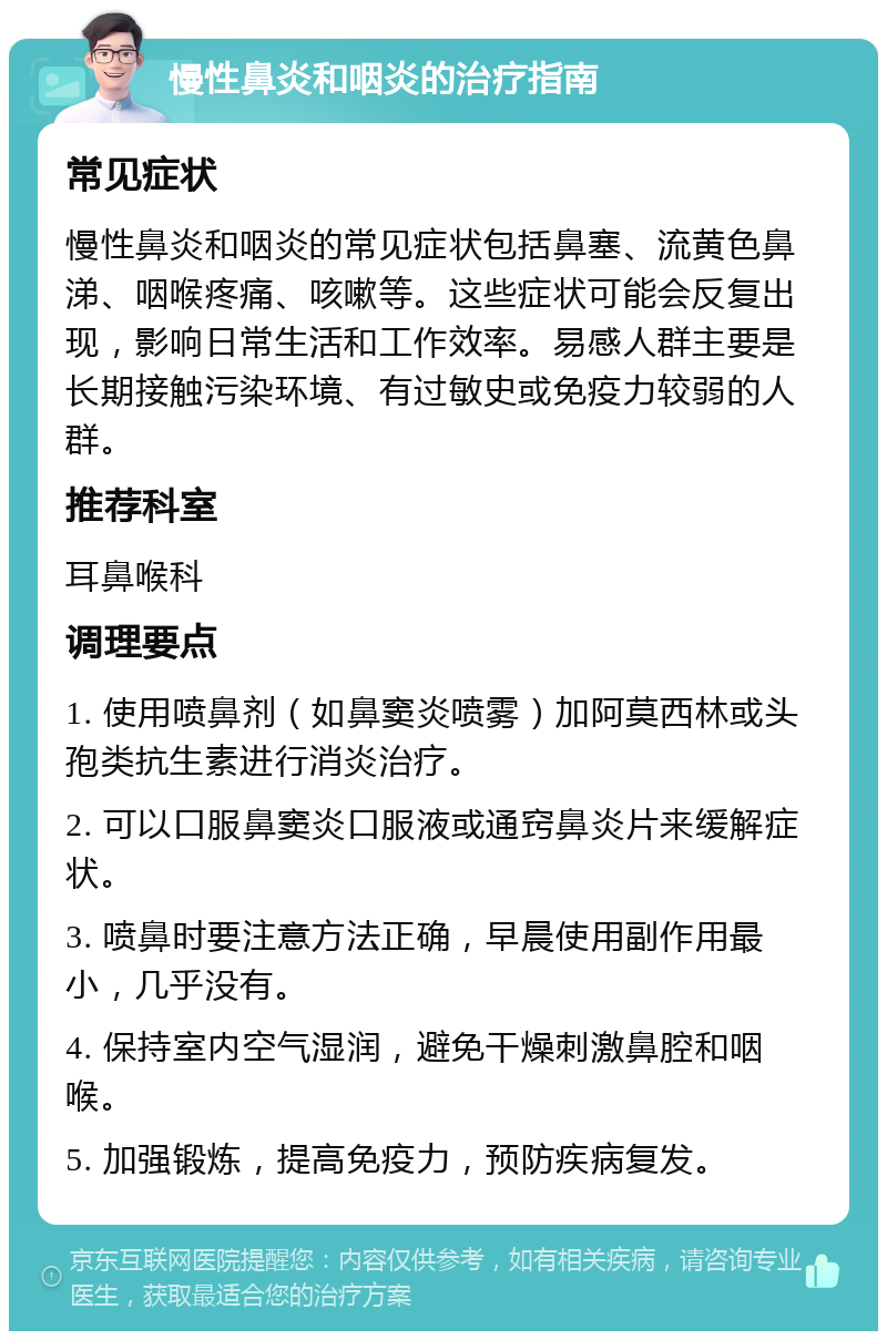 慢性鼻炎和咽炎的治疗指南 常见症状 慢性鼻炎和咽炎的常见症状包括鼻塞、流黄色鼻涕、咽喉疼痛、咳嗽等。这些症状可能会反复出现，影响日常生活和工作效率。易感人群主要是长期接触污染环境、有过敏史或免疫力较弱的人群。 推荐科室 耳鼻喉科 调理要点 1. 使用喷鼻剂（如鼻窦炎喷雾）加阿莫西林或头孢类抗生素进行消炎治疗。 2. 可以口服鼻窦炎口服液或通窍鼻炎片来缓解症状。 3. 喷鼻时要注意方法正确，早晨使用副作用最小，几乎没有。 4. 保持室内空气湿润，避免干燥刺激鼻腔和咽喉。 5. 加强锻炼，提高免疫力，预防疾病复发。