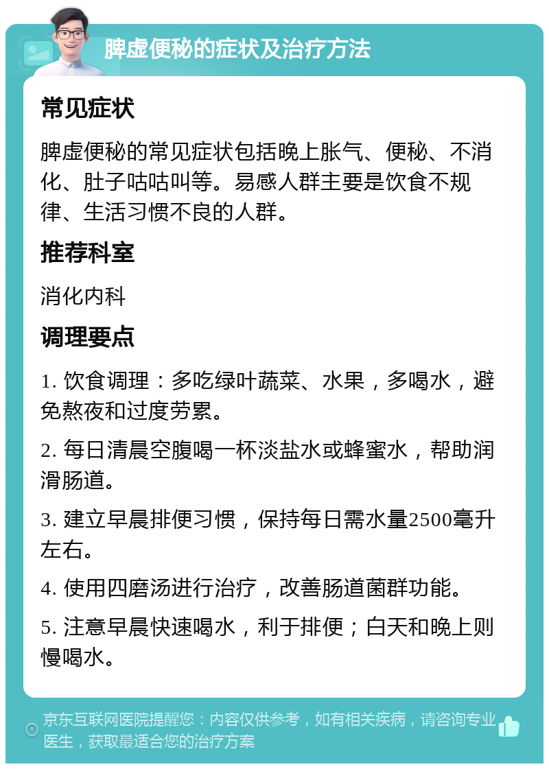 脾虚便秘的症状及治疗方法 常见症状 脾虚便秘的常见症状包括晚上胀气、便秘、不消化、肚子咕咕叫等。易感人群主要是饮食不规律、生活习惯不良的人群。 推荐科室 消化内科 调理要点 1. 饮食调理：多吃绿叶蔬菜、水果，多喝水，避免熬夜和过度劳累。 2. 每日清晨空腹喝一杯淡盐水或蜂蜜水，帮助润滑肠道。 3. 建立早晨排便习惯，保持每日需水量2500毫升左右。 4. 使用四磨汤进行治疗，改善肠道菌群功能。 5. 注意早晨快速喝水，利于排便；白天和晚上则慢喝水。