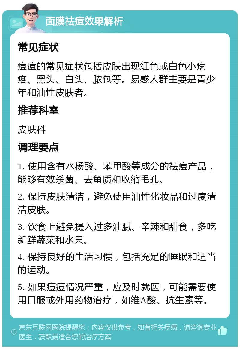 面膜祛痘效果解析 常见症状 痘痘的常见症状包括皮肤出现红色或白色小疙瘩、黑头、白头、脓包等。易感人群主要是青少年和油性皮肤者。 推荐科室 皮肤科 调理要点 1. 使用含有水杨酸、苯甲酸等成分的祛痘产品，能够有效杀菌、去角质和收缩毛孔。 2. 保持皮肤清洁，避免使用油性化妆品和过度清洁皮肤。 3. 饮食上避免摄入过多油腻、辛辣和甜食，多吃新鲜蔬菜和水果。 4. 保持良好的生活习惯，包括充足的睡眠和适当的运动。 5. 如果痘痘情况严重，应及时就医，可能需要使用口服或外用药物治疗，如维A酸、抗生素等。