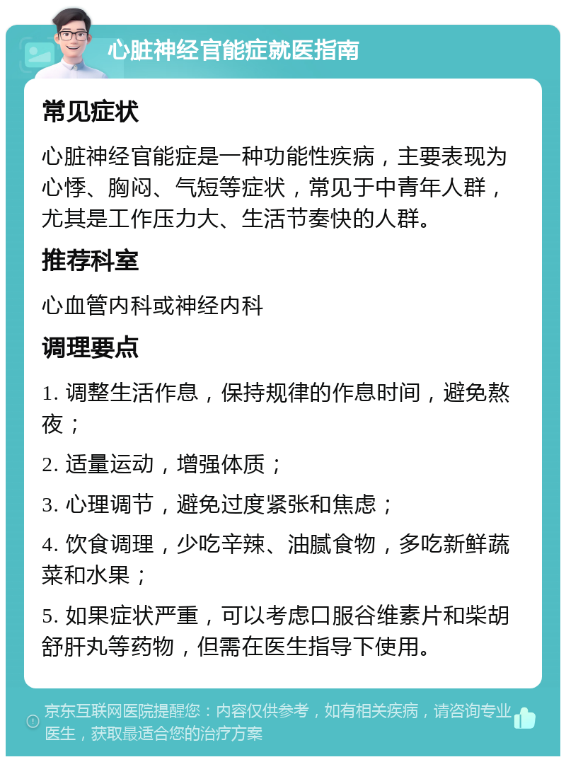 心脏神经官能症就医指南 常见症状 心脏神经官能症是一种功能性疾病，主要表现为心悸、胸闷、气短等症状，常见于中青年人群，尤其是工作压力大、生活节奏快的人群。 推荐科室 心血管内科或神经内科 调理要点 1. 调整生活作息，保持规律的作息时间，避免熬夜； 2. 适量运动，增强体质； 3. 心理调节，避免过度紧张和焦虑； 4. 饮食调理，少吃辛辣、油腻食物，多吃新鲜蔬菜和水果； 5. 如果症状严重，可以考虑口服谷维素片和柴胡舒肝丸等药物，但需在医生指导下使用。