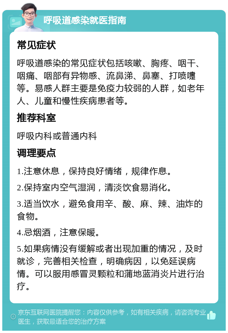 呼吸道感染就医指南 常见症状 呼吸道感染的常见症状包括咳嗽、胸疼、咽干、咽痛、咽部有异物感、流鼻涕、鼻塞、打喷嚏等。易感人群主要是免疫力较弱的人群，如老年人、儿童和慢性疾病患者等。 推荐科室 呼吸内科或普通内科 调理要点 1.注意休息，保持良好情绪，规律作息。 2.保持室内空气湿润，清淡饮食易消化。 3.适当饮水，避免食用辛、酸、麻、辣、油炸的食物。 4.忌烟酒，注意保暖。 5.如果病情没有缓解或者出现加重的情况，及时就诊，完善相关检查，明确病因，以免延误病情。可以服用感冒灵颗粒和蒲地蓝消炎片进行治疗。