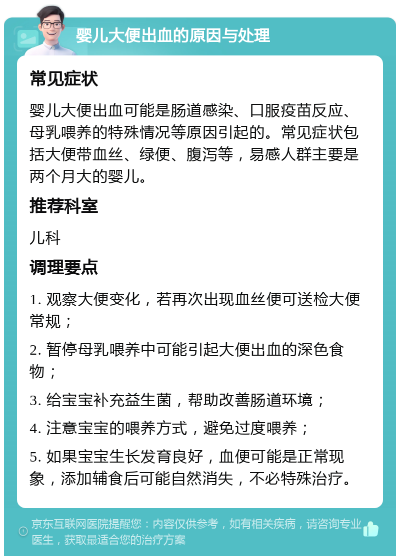 婴儿大便出血的原因与处理 常见症状 婴儿大便出血可能是肠道感染、口服疫苗反应、母乳喂养的特殊情况等原因引起的。常见症状包括大便带血丝、绿便、腹泻等，易感人群主要是两个月大的婴儿。 推荐科室 儿科 调理要点 1. 观察大便变化，若再次出现血丝便可送检大便常规； 2. 暂停母乳喂养中可能引起大便出血的深色食物； 3. 给宝宝补充益生菌，帮助改善肠道环境； 4. 注意宝宝的喂养方式，避免过度喂养； 5. 如果宝宝生长发育良好，血便可能是正常现象，添加辅食后可能自然消失，不必特殊治疗。