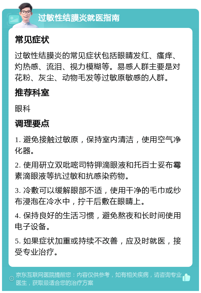 过敏性结膜炎就医指南 常见症状 过敏性结膜炎的常见症状包括眼睛发红、瘙痒、灼热感、流泪、视力模糊等。易感人群主要是对花粉、灰尘、动物毛发等过敏原敏感的人群。 推荐科室 眼科 调理要点 1. 避免接触过敏原，保持室内清洁，使用空气净化器。 2. 使用研立双吡嘧司特钾滴眼液和托百士妥布霉素滴眼液等抗过敏和抗感染药物。 3. 冷敷可以缓解眼部不适，使用干净的毛巾或纱布浸泡在冷水中，拧干后敷在眼睛上。 4. 保持良好的生活习惯，避免熬夜和长时间使用电子设备。 5. 如果症状加重或持续不改善，应及时就医，接受专业治疗。