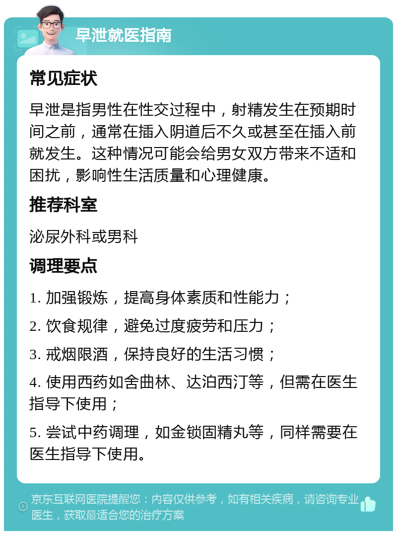 早泄就医指南 常见症状 早泄是指男性在性交过程中，射精发生在预期时间之前，通常在插入阴道后不久或甚至在插入前就发生。这种情况可能会给男女双方带来不适和困扰，影响性生活质量和心理健康。 推荐科室 泌尿外科或男科 调理要点 1. 加强锻炼，提高身体素质和性能力； 2. 饮食规律，避免过度疲劳和压力； 3. 戒烟限酒，保持良好的生活习惯； 4. 使用西药如舍曲林、达泊西汀等，但需在医生指导下使用； 5. 尝试中药调理，如金锁固精丸等，同样需要在医生指导下使用。