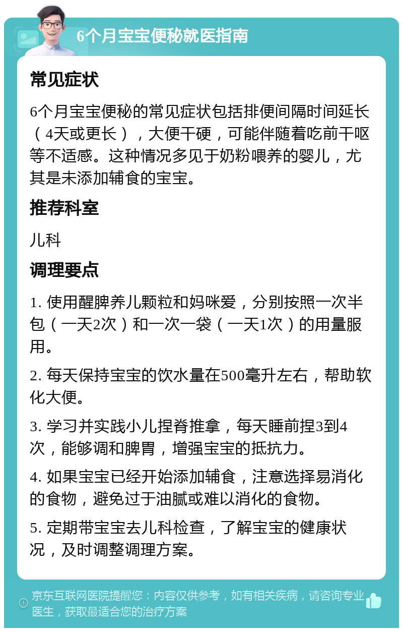 6个月宝宝便秘就医指南 常见症状 6个月宝宝便秘的常见症状包括排便间隔时间延长（4天或更长），大便干硬，可能伴随着吃前干呕等不适感。这种情况多见于奶粉喂养的婴儿，尤其是未添加辅食的宝宝。 推荐科室 儿科 调理要点 1. 使用醒脾养儿颗粒和妈咪爱，分别按照一次半包（一天2次）和一次一袋（一天1次）的用量服用。 2. 每天保持宝宝的饮水量在500毫升左右，帮助软化大便。 3. 学习并实践小儿捏脊推拿，每天睡前捏3到4次，能够调和脾胃，增强宝宝的抵抗力。 4. 如果宝宝已经开始添加辅食，注意选择易消化的食物，避免过于油腻或难以消化的食物。 5. 定期带宝宝去儿科检查，了解宝宝的健康状况，及时调整调理方案。