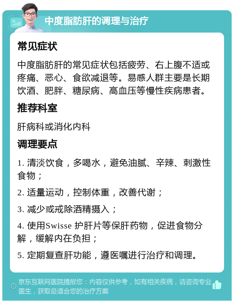 中度脂肪肝的调理与治疗 常见症状 中度脂肪肝的常见症状包括疲劳、右上腹不适或疼痛、恶心、食欲减退等。易感人群主要是长期饮酒、肥胖、糖尿病、高血压等慢性疾病患者。 推荐科室 肝病科或消化内科 调理要点 1. 清淡饮食，多喝水，避免油腻、辛辣、刺激性食物； 2. 适量运动，控制体重，改善代谢； 3. 减少或戒除酒精摄入； 4. 使用Swisse 护肝片等保肝药物，促进食物分解，缓解内在负担； 5. 定期复查肝功能，遵医嘱进行治疗和调理。