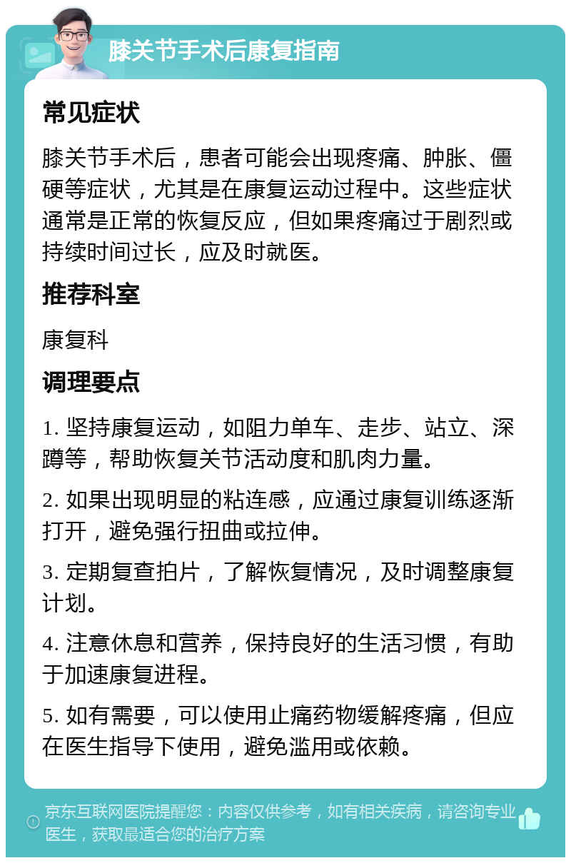 膝关节手术后康复指南 常见症状 膝关节手术后，患者可能会出现疼痛、肿胀、僵硬等症状，尤其是在康复运动过程中。这些症状通常是正常的恢复反应，但如果疼痛过于剧烈或持续时间过长，应及时就医。 推荐科室 康复科 调理要点 1. 坚持康复运动，如阻力单车、走步、站立、深蹲等，帮助恢复关节活动度和肌肉力量。 2. 如果出现明显的粘连感，应通过康复训练逐渐打开，避免强行扭曲或拉伸。 3. 定期复查拍片，了解恢复情况，及时调整康复计划。 4. 注意休息和营养，保持良好的生活习惯，有助于加速康复进程。 5. 如有需要，可以使用止痛药物缓解疼痛，但应在医生指导下使用，避免滥用或依赖。