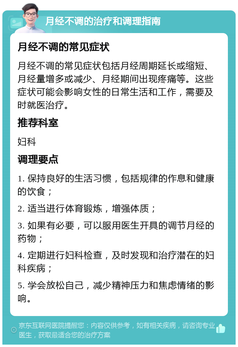 月经不调的治疗和调理指南 月经不调的常见症状 月经不调的常见症状包括月经周期延长或缩短、月经量增多或减少、月经期间出现疼痛等。这些症状可能会影响女性的日常生活和工作，需要及时就医治疗。 推荐科室 妇科 调理要点 1. 保持良好的生活习惯，包括规律的作息和健康的饮食； 2. 适当进行体育锻炼，增强体质； 3. 如果有必要，可以服用医生开具的调节月经的药物； 4. 定期进行妇科检查，及时发现和治疗潜在的妇科疾病； 5. 学会放松自己，减少精神压力和焦虑情绪的影响。