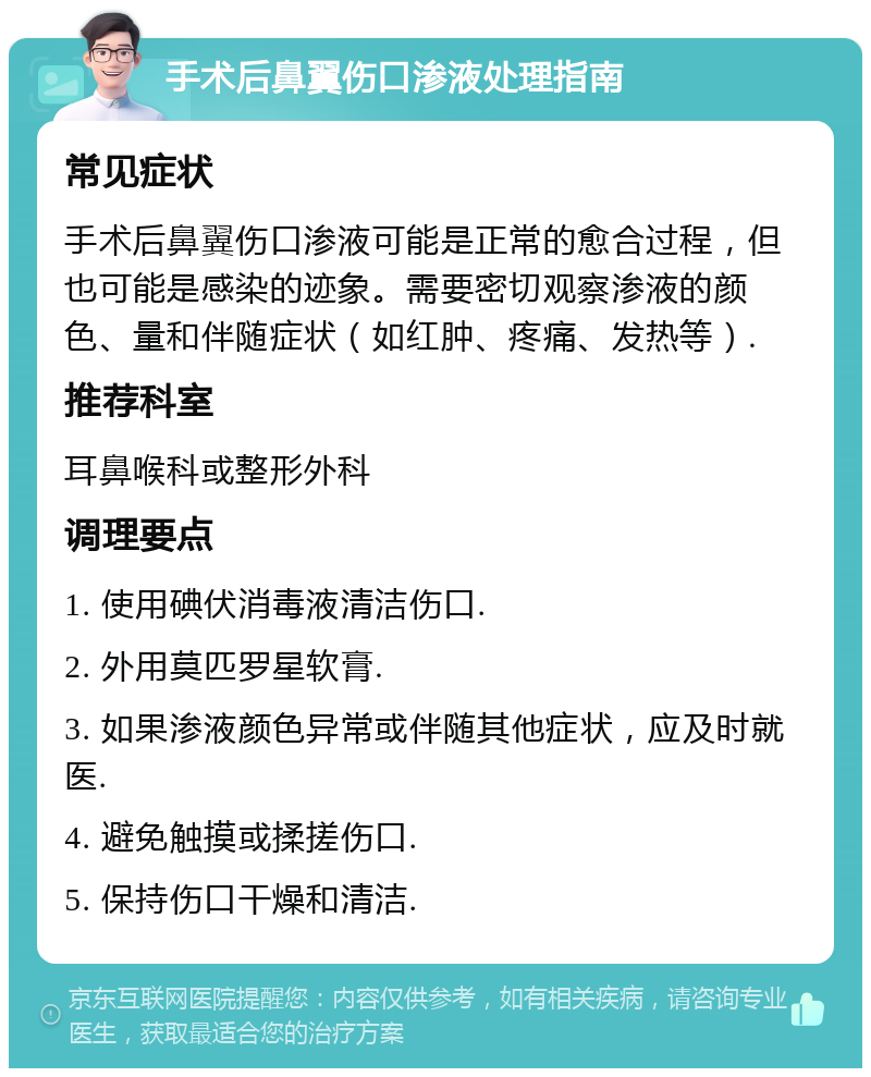 手术后鼻翼伤口渗液处理指南 常见症状 手术后鼻翼伤口渗液可能是正常的愈合过程，但也可能是感染的迹象。需要密切观察渗液的颜色、量和伴随症状（如红肿、疼痛、发热等）. 推荐科室 耳鼻喉科或整形外科 调理要点 1. 使用碘伏消毒液清洁伤口. 2. 外用莫匹罗星软膏. 3. 如果渗液颜色异常或伴随其他症状，应及时就医. 4. 避免触摸或揉搓伤口. 5. 保持伤口干燥和清洁.