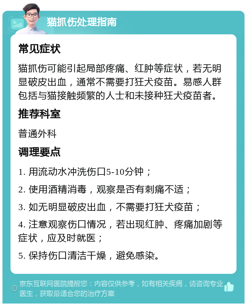 猫抓伤处理指南 常见症状 猫抓伤可能引起局部疼痛、红肿等症状，若无明显破皮出血，通常不需要打狂犬疫苗。易感人群包括与猫接触频繁的人士和未接种狂犬疫苗者。 推荐科室 普通外科 调理要点 1. 用流动水冲洗伤口5-10分钟； 2. 使用酒精消毒，观察是否有刺痛不适； 3. 如无明显破皮出血，不需要打狂犬疫苗； 4. 注意观察伤口情况，若出现红肿、疼痛加剧等症状，应及时就医； 5. 保持伤口清洁干燥，避免感染。